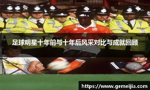 足球明星十年前与十年后风采对比与成就回顾
